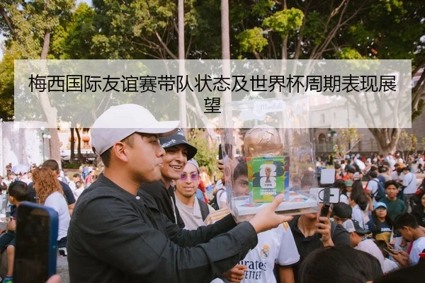 梅西国际友谊赛带队状态及世界杯周期表现展望