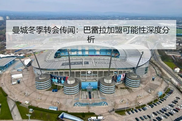 曼城冬季转会传闻：巴雷拉加盟可能性深度分析（MK SPORTS）